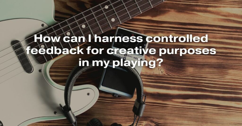 How Can I Harness Controlled Feedback for Creative Purposes in My Playing?