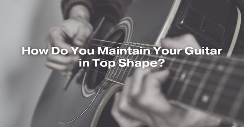 How Do You Maintain Your Guitar in Top Shape?