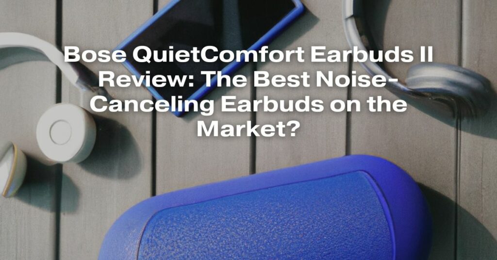 Bose QuietComfort Earbuds II Review: The Best Noise-Canceling Earbuds on the Market?
