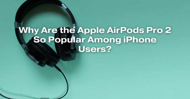 Why Are the Apple AirPods Pro 2 So Popular Among iPhone Users?