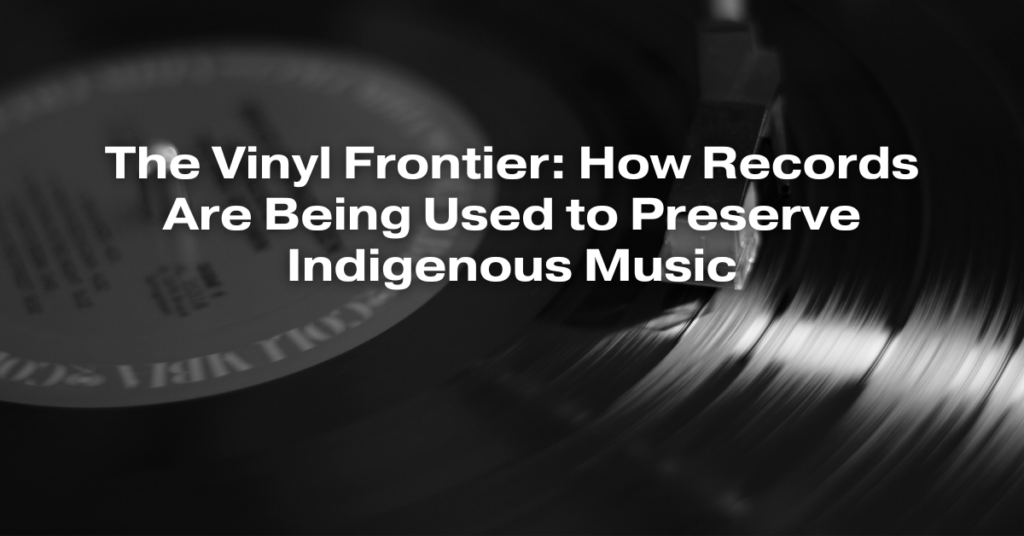The Vinyl Frontier: How Records Are Being Used to Preserve Indigenous Music