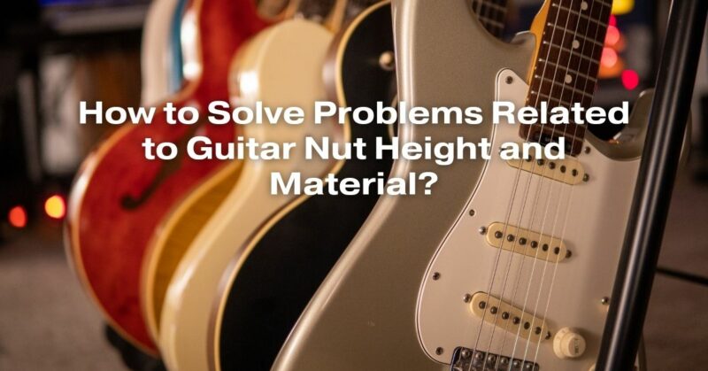 How to Solve Problems Related to Guitar Nut Height and Material?