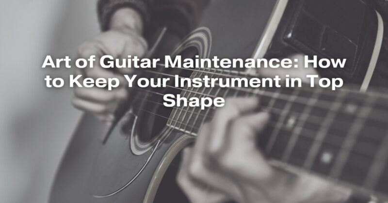 Art of Guitar Maintenance: How to Keep Your Instrument in Top Shape