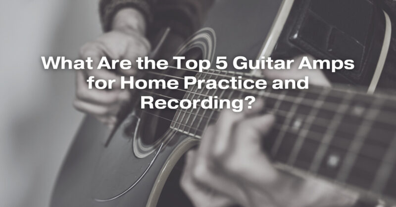 What Are the Top 5 Guitar Amps for Home Practice and Recording?