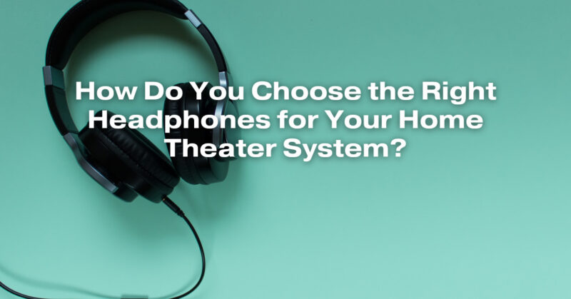 How Do You Choose the Right Headphones for Your Home Theater System?