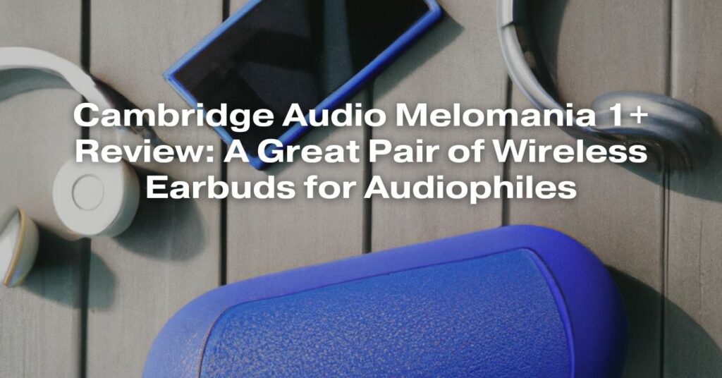Cambridge Audio Melomania 1+ Review: A Great Pair of Wireless Earbuds for Audiophiles