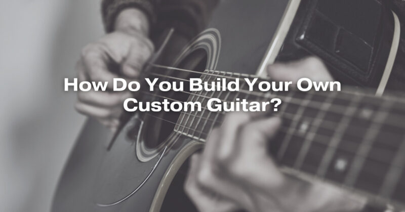 How Do You Build Your Own Custom Guitar?