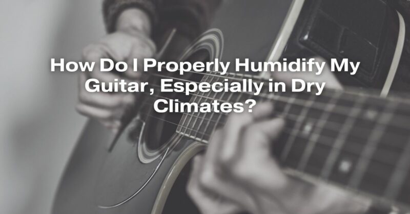 How Do I Properly Humidify My Guitar, Especially in Dry Climates?