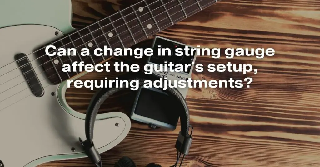 Can a Change in String Gauge Affect the Guitar's Setup, Requiring Adjustments?