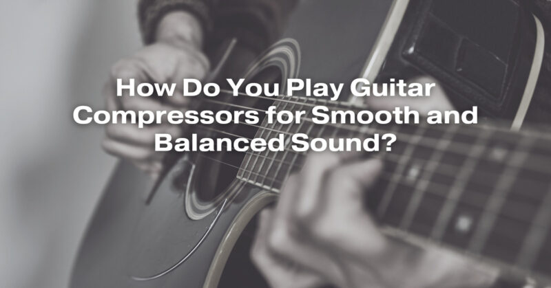 How Do You Play Guitar Compressors for Smooth and Balanced Sound?