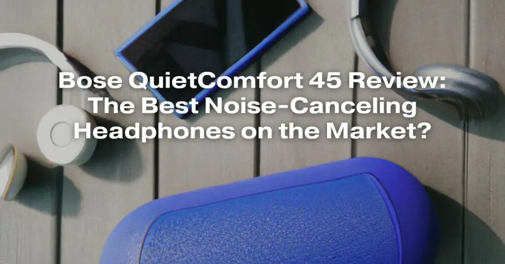 Bose QuietComfort 45 Review: The Best Noise-Canceling Headphones on the Market?