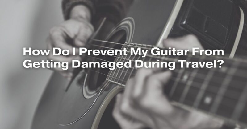 How Do I Prevent My Guitar From Getting Damaged During Travel?