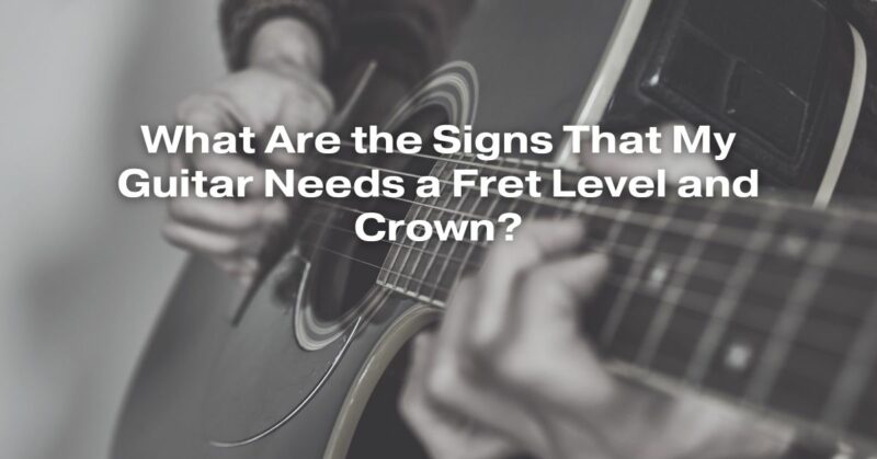 What Are the Signs That My Guitar Needs a Fret Level and Crown?