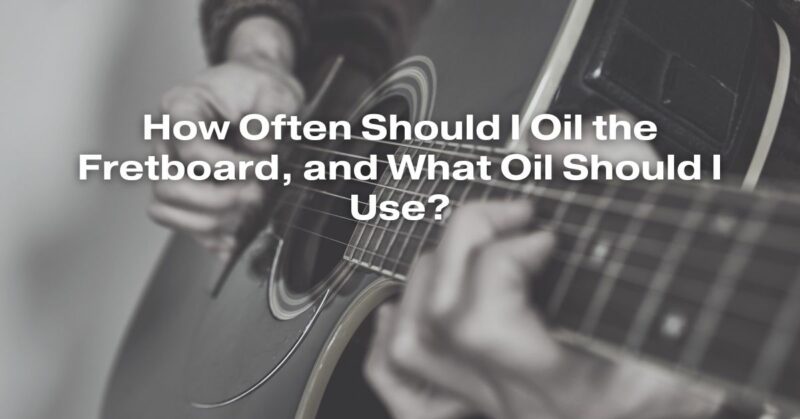 How Often Should I Oil the Fretboard, and What Oil Should I Use?