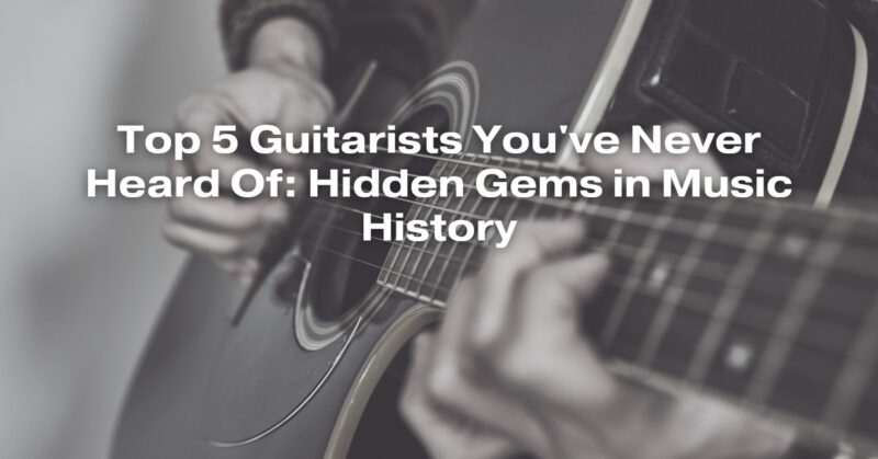 Top 5 Guitarists You've Never Heard Of: Hidden Gems in Music History