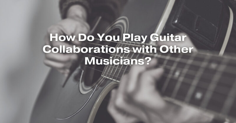 How Do You Play Guitar Collaborations with Other Musicians?