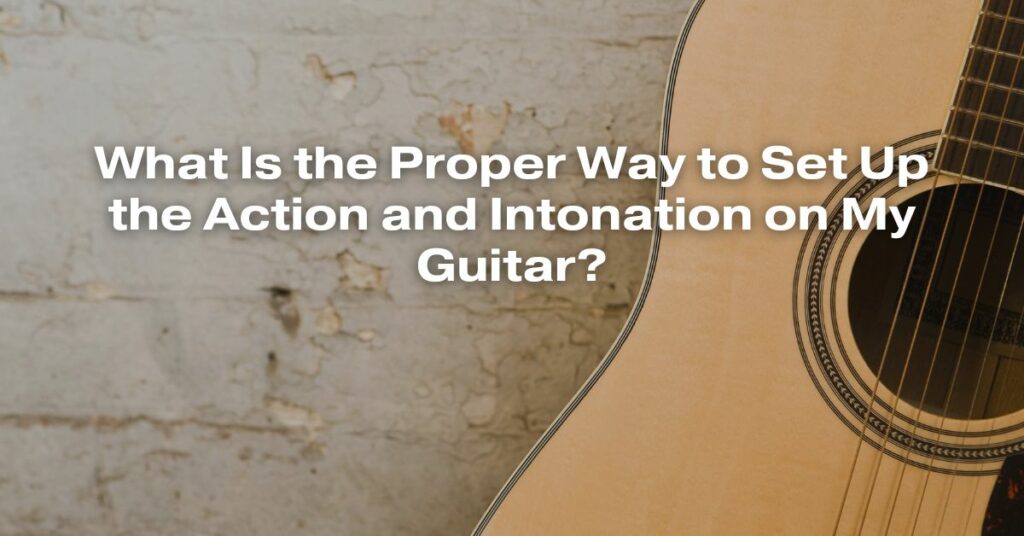 What Is the Proper Way to Set Up the Action and Intonation on My Guitar?
