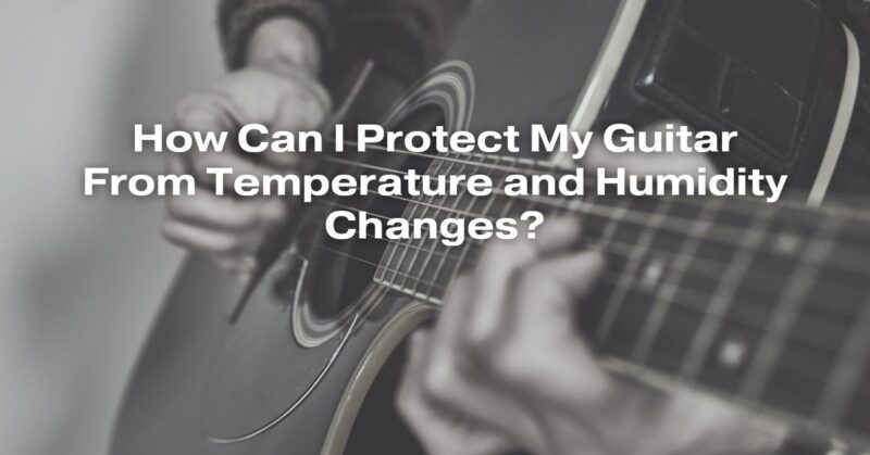 How Can I Protect My Guitar From Temperature and Humidity Changes?