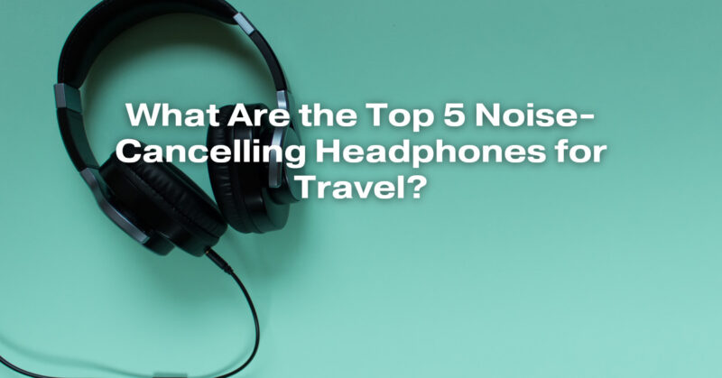 What Are the Top 5 Noise-Cancelling Headphones for Travel?