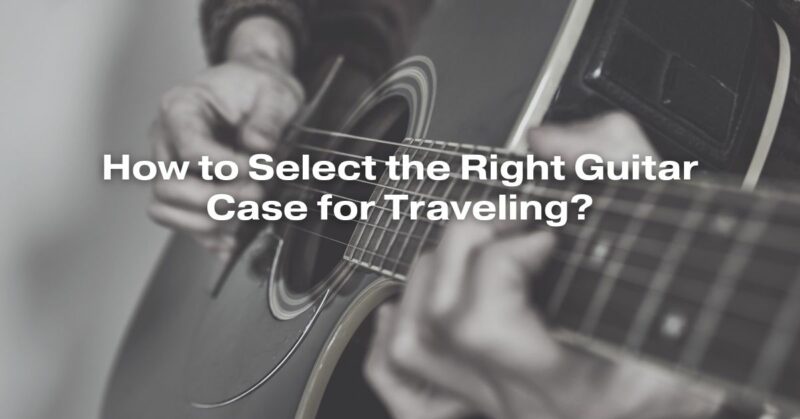 How to Select the Right Guitar Case for Traveling?