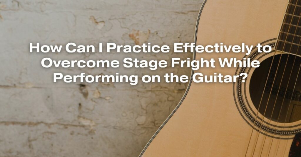 How Can I Practice Effectively to Overcome Stage Fright While Performing on the Guitar?