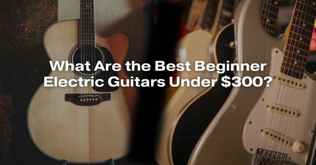 What Are the Best Beginner Electric Guitars Under $300?
