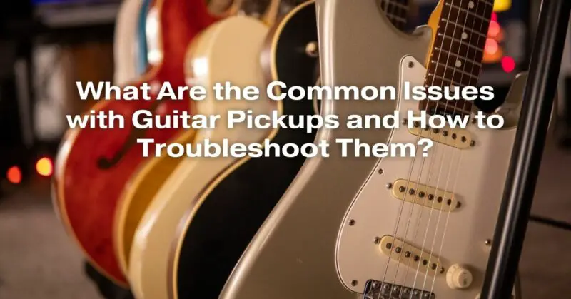 What Are the Common Issues with Guitar Pickups and How to Troubleshoot Them?