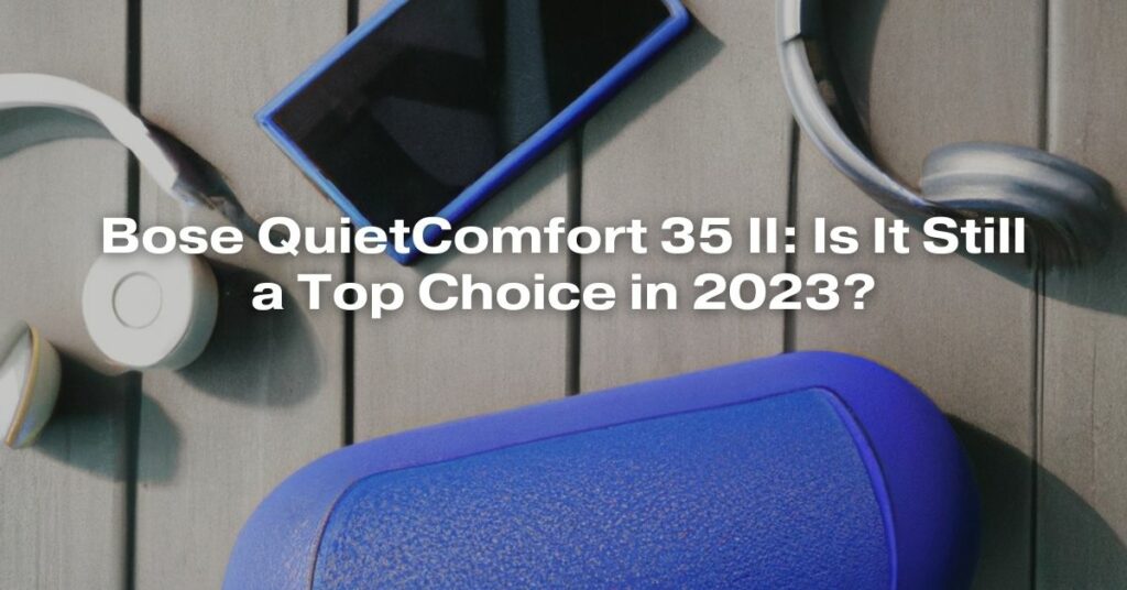 Bose QuietComfort 35 II: Is It Still a Top Choice in 2023?