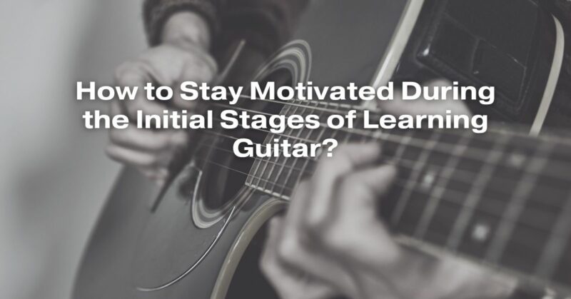 How to Stay Motivated During the Initial Stages of Learning Guitar?
