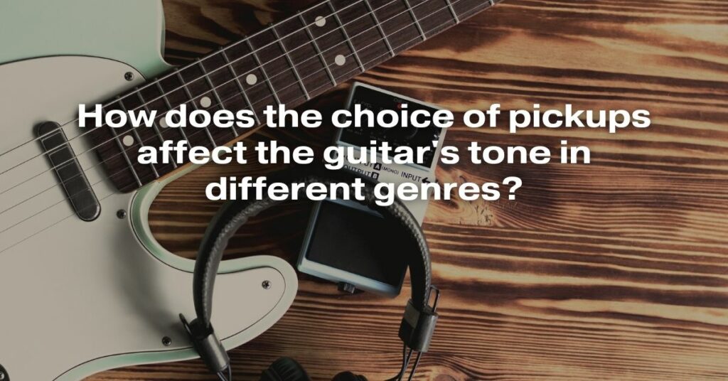 How Does the Choice of Pickups Affect the Guitar's Tone in Different Genres?