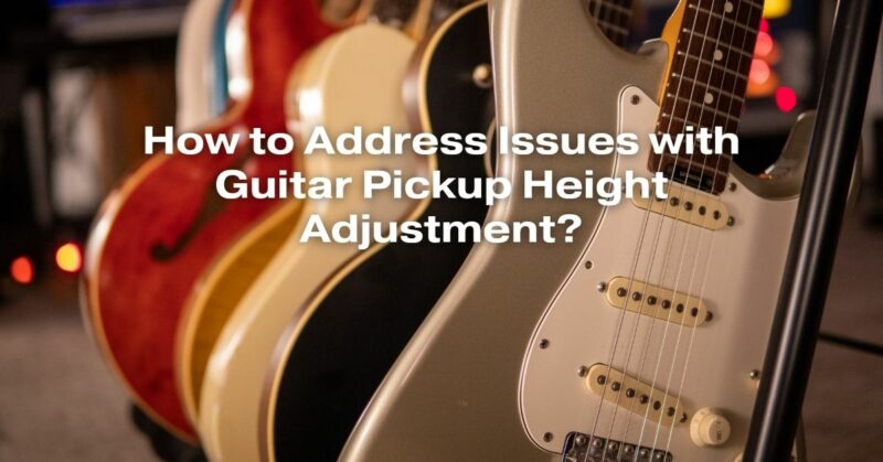 How to Address Issues with Guitar Pickup Height Adjustment?
