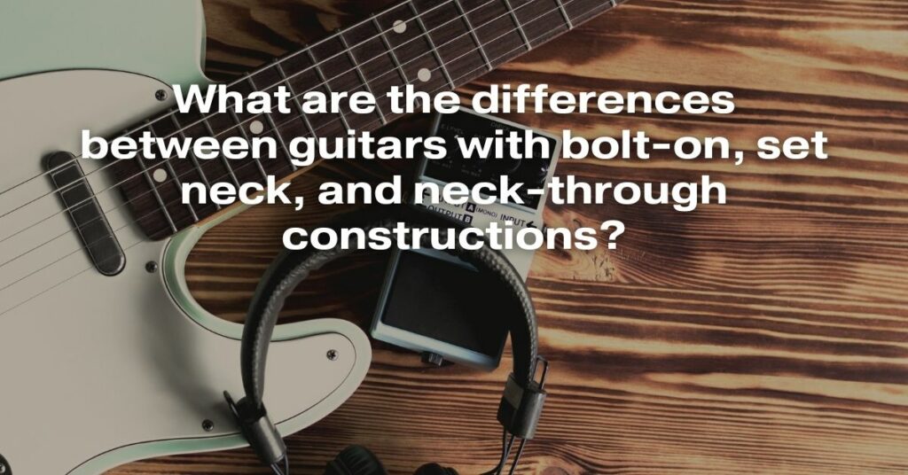 What Are the Differences Between Guitars with Bolt-On, Set Neck, and Neck-Through Constructions?