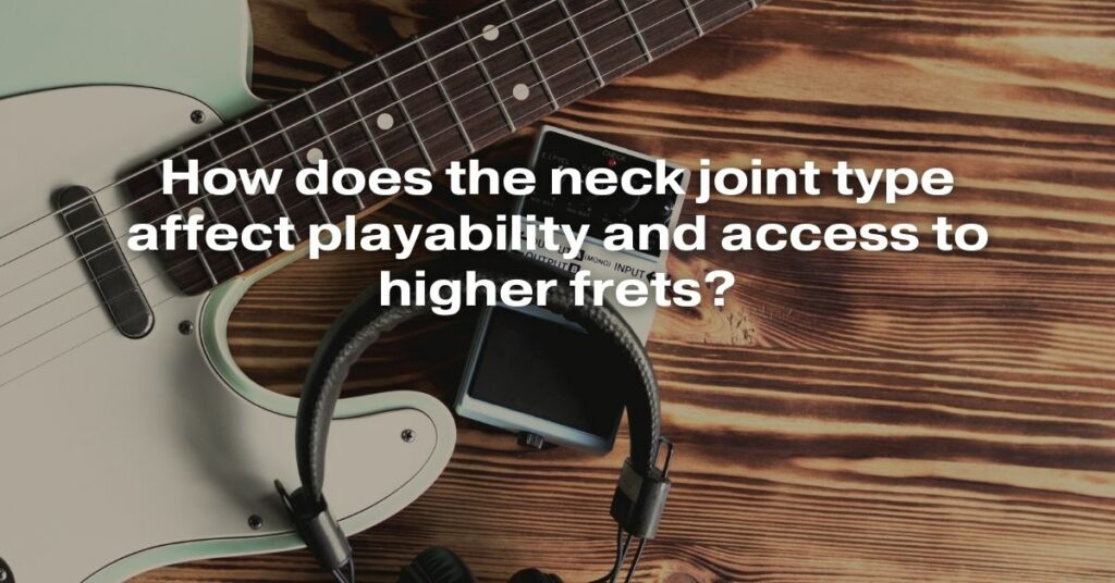 How Does the Neck Joint Type Affect Playability and Access to Higher Frets?