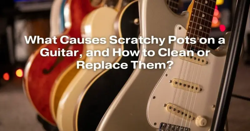 What Causes Scratchy Pots on a Guitar, and How to Clean or Replace Them?