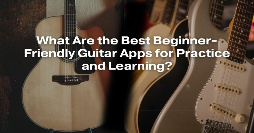 What Are the Best Beginner-Friendly Guitar Apps for Practice and Learning?