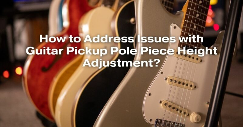 How to Address Issues with Guitar Pickup Pole Piece Height Adjustment?