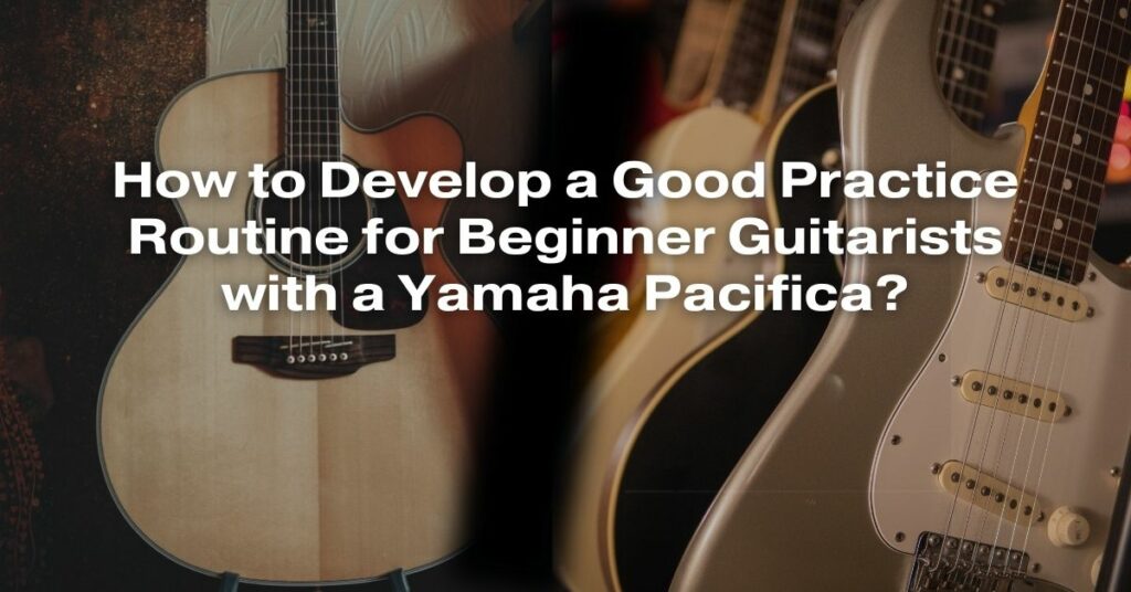 How to Develop a Good Practice Routine for Beginner Guitarists with a Yamaha Pacifica?