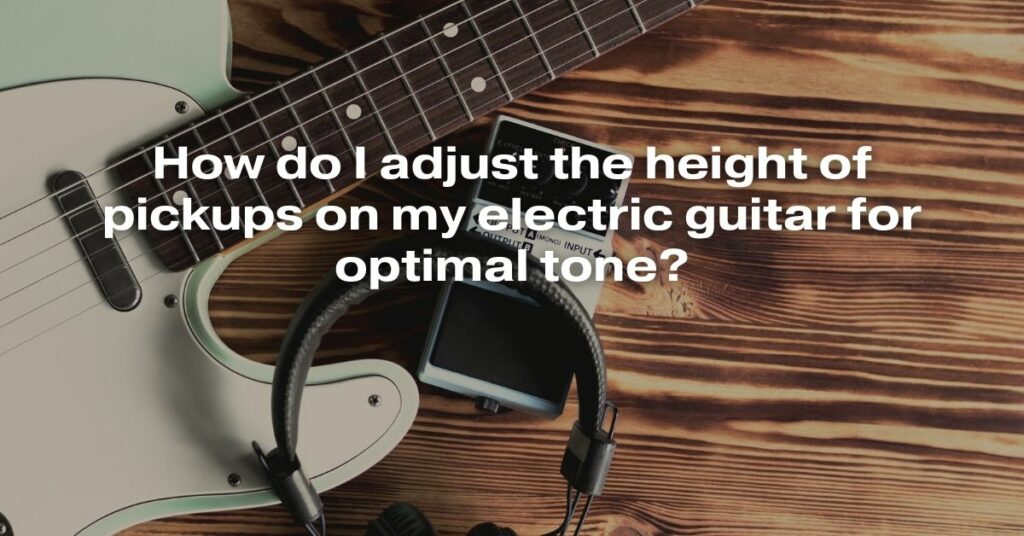 How Do I Adjust the Height of Pickups on My Electric Guitar for Optimal Tone?
