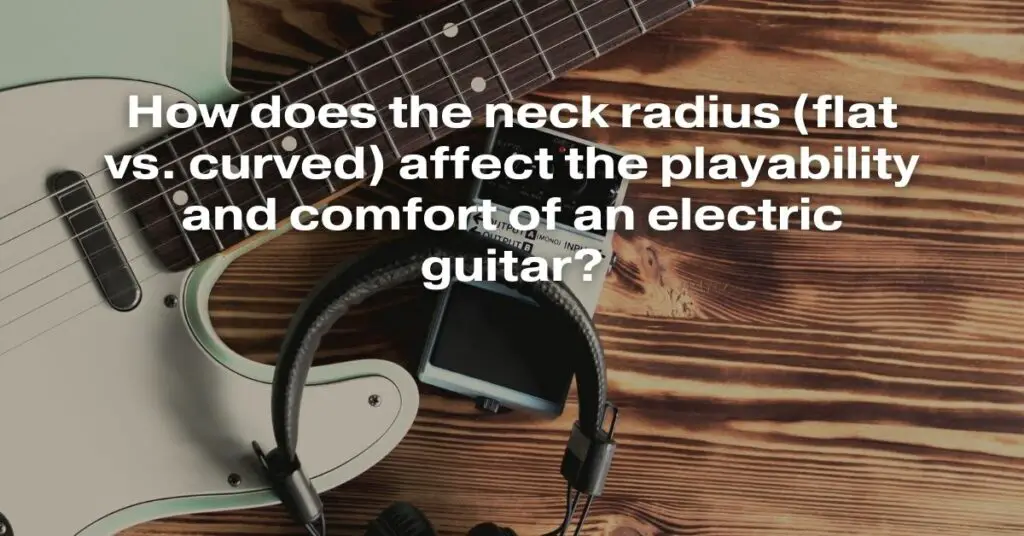 How Does the Neck Radius (Flat vs. Curved) Affect the Playability and Comfort of an Electric Guitar?