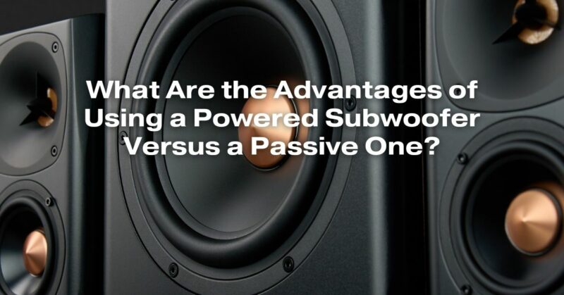 What Are the Advantages of Using a Powered Subwoofer Versus a Passive One?