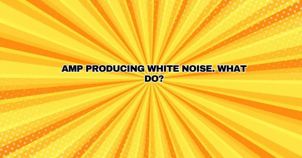 Amp producing white noise. What do?