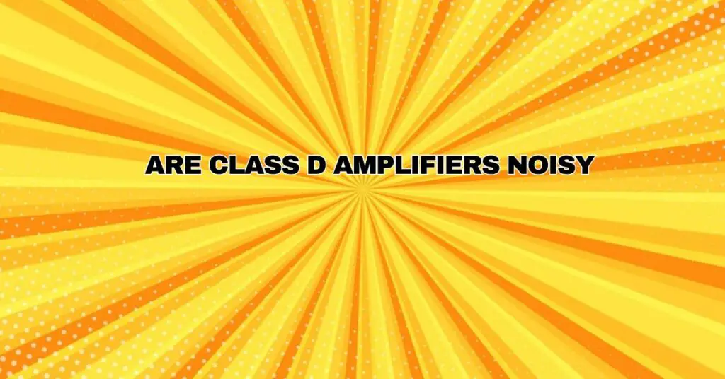 Are Class D amplifiers noisy