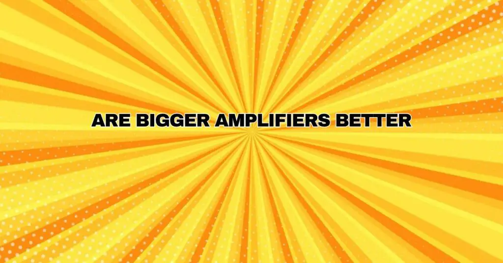 Are bigger amplifiers better