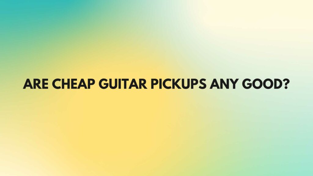 Are cheap guitar pickups any good?