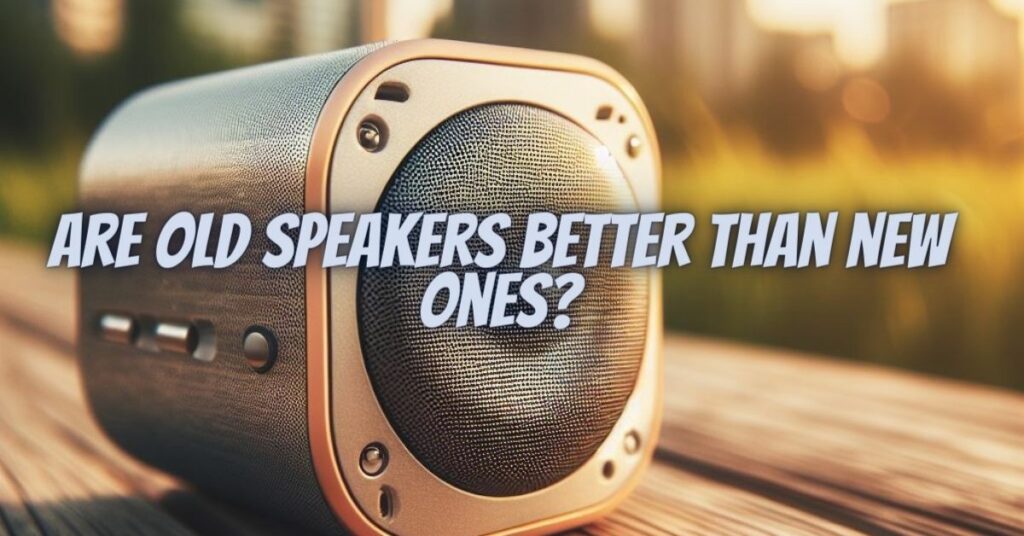 Are old speakers better than new ones?