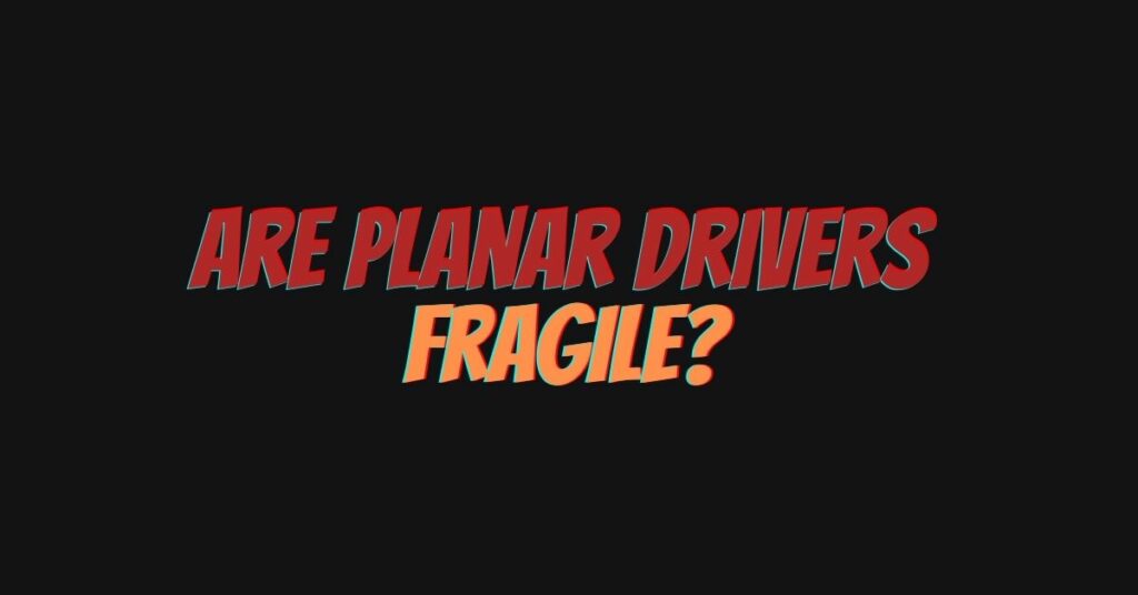 Are planar drivers fragile?