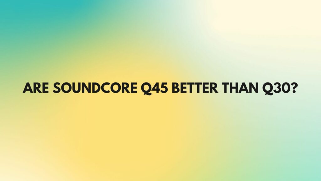 Are soundcore Q45 better than q30?
