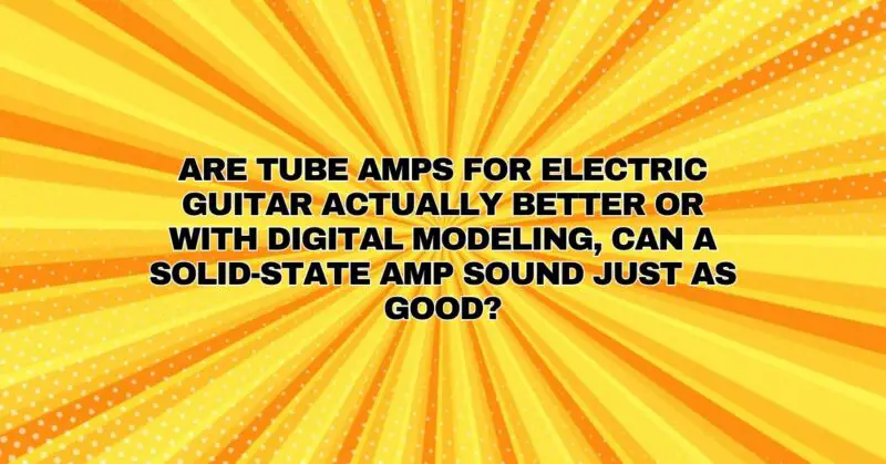 Are tube amps for electric guitar actually better or with digital modeling, can a solid-state amp sound just as good?