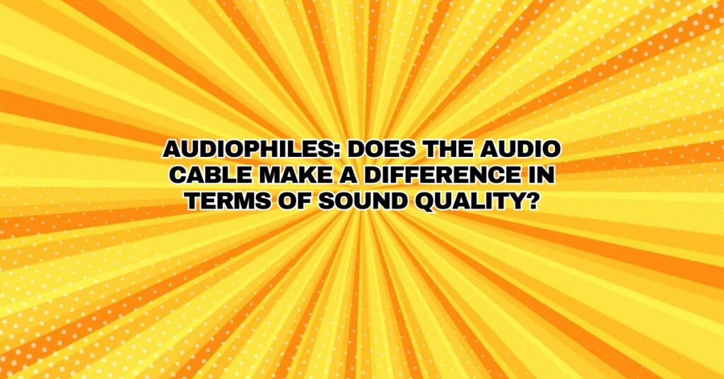 Audiophiles: Does the audio cable make a difference in terms of sound quality?