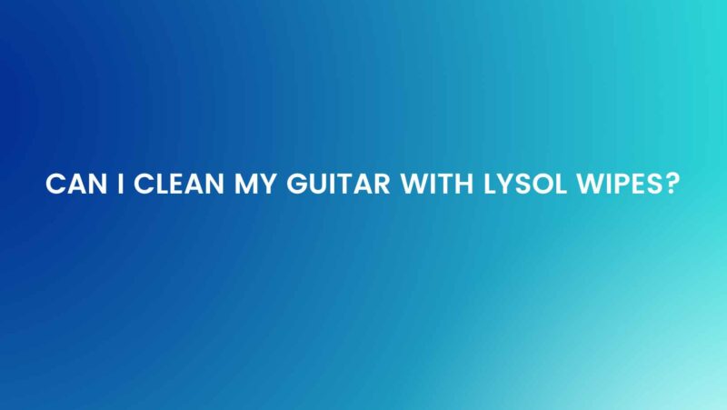 Can I clean my guitar with Lysol wipes?